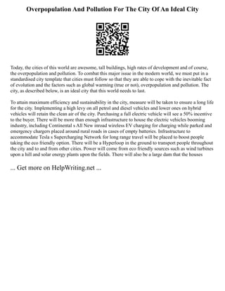 Overpopulation And Pollution For The City Of An Ideal City
Today, the cities of this world are awesome, tall buildings, high rates of development and of course,
the overpopulation and pollution. To combat this major issue in the modern world, we must put in a
standardised city template that cities must follow so that they are able to cope with the inevitable fact
of evolution and the factors such as global warming (true or not), overpopulation and pollution. The
city, as described below, is an ideal city that this world needs to last.
To attain maximum efficiency and sustainability in the city, measure will be taken to ensure a long life
for the city. Implementing a high levy on all petrol and diesel vehicles and lower ones on hybrid
vehicles will retain the clean air of the city. Purchasing a full electric vehicle will see a 50% incentive
to the buyer. There will be more than enough infrastructure to house the electric vehicles booming
industry, including Continental s All New inroad wireless EV charging for charging while parked and
emergency chargers placed around rural roads in cases of empty batteries. Infrastructure to
accommodate Tesla s Supercharging Network for long range travel will be placed to boost people
taking the eco friendly option. There will be a Hyperloop in the ground to transport people throughout
the city and to and from other cities. Power will come from eco friendly sources such as wind turbines
upon a hill and solar energy plants upon the fields. There will also be a large dam that the houses
... Get more on HelpWriting.net ...
 