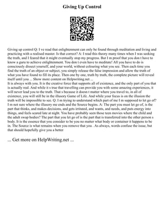 Giving Up Control
Giving up control Q: I ve read that enlightenment can only be found through meditation and living and
practicing with a realised master. Is that correct? A: I read this theory many times when I was seeking
the truth, and I feared that it might eventually stop my progress. But I m proof that you don t have to
know a guru to achieve enlightenment. You don t even have to meditate! All you have to do is
consciously dissect yourself, and your world, without colouring what you see. Then each time you
find the truth of an object or subject, you simply release the false impression and allow the truth of
what you have found to fill its place. Then one by one, truth by truth, the complete picture will reveal
itself until you ... Show more content on Helpwriting.net ...
It is always with you. It is the creative force that supports all of existence, and the only part of you that
is actually real. And while it s true that travelling can provide you with some amazing experiences, it
will never lead you to the truth. That s because it doesn t matter where you travel to, in all of
existence, you will still be in the illusory Game of Life. And while your focus is on the illusion the
truth will be impossible to see. Q: I m trying to understand which part of me I m supposed to let go of?
I m not sure where the illusory me ends and the Source begins. A: The part you must let go of, is the
part that thinks, and makes decisions, and gets irritated, and wants, and needs, and puts energy into
things, and feels scared late at night. You have probably seen those teen movies where the child and
the adult swap bodies? The part that you let go of is the part that is transferred into the other person s
body. It is the essence that you consider to be you no matter what body or container it happens to be
in. The Source is what remains when you remove that you . As always, words confuse the issue, but
that should hopefully give you a better
... Get more on HelpWriting.net ...
 