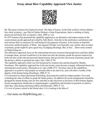 Essay about How Capability Approach View Justice
By This quote Amartya Sen begins his book: The Idea of Justice: In the little world in which children
have their existence , says Pip in Charles Dickens s Great Expectations, there is nothing so finely
perceived and finely felt, as injustice. (Sen, 2009: p: vii).
In 1979 Amartya Sen presented the capability approach as an alternative and improvement on the
social primary goods approach provided by John Rawls. And also to the preferences satisfaction and
real income ideas as measures for well being for the purposes of justice. in his lecture at Stanford
University entitled Equality of What . Sen argued if People were basically very similar, then an index
of primary goods might be quit a good way of judging advantage. But, in fact ... Show more content
on Helpwriting.net ...
Sen alternative approach focus on the relationship between resources that people have and their ability
to manage them. account would have to be taken not only the primary goods the person respectively
hold, but also of the relevant personal characteristics that govern the conversion of primary goods into
the person s ability to promote her ends ( Sen, 1999, P:74)
The capability approach which was first proposed by Amartya Sen and developed by Martha
Nussbaum. The capability approach has in the last twenty years become a hugely influential theory for
international social justice. (Deneulin et al. (eds.),2006: P:2). The basic idea of the capabilities
approach is to point to what people are actually able to do and to be, and a life that is worthy of the
dignity of the human being (Nussbaum, 2000, P: 5).
CA concerned on achieving human flourishing, discussing how policies impact people s lives and
evaluating the state of affairs to guide the future polices. In addition all social arrangements should be
designed by human beings who are free and able to take decisions as the basis of their human dignity.
Social arrangements should aim to expand people s capabilities and freedom to promote or achieve
what they value doing and being (Alkire and Deneulin, 2009, P: 31).
CA view of justice rooted in the liberal idea. CA is looking to the Idea of
... Get more on HelpWriting.net ...
 