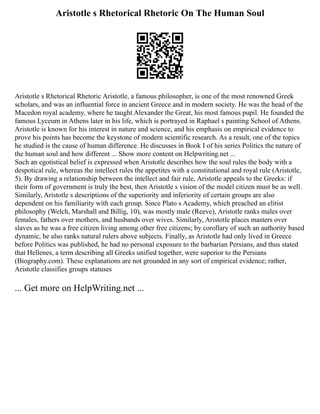 Aristotle s Rhetorical Rhetoric On The Human Soul
Aristotle s Rhetorical Rhetoric Aristotle, a famous philosopher, is one of the most renowned Greek
scholars, and was an influential force in ancient Greece and in modern society. He was the head of the
Macedon royal academy, where he taught Alexander the Great, his most famous pupil. He founded the
famous Lyceum in Athens later in his life, which is portrayed in Raphael s painting School of Athens.
Aristotle is known for his interest in nature and science, and his emphasis on empirical evidence to
prove his points has become the keystone of modern scientific research. As a result, one of the topics
he studied is the cause of human difference. He discusses in Book I of his series Politics the nature of
the human soul and how different ... Show more content on Helpwriting.net ...
Such an egotistical belief is expressed when Aristotle describes how the soul rules the body with a
despotical rule, whereas the intellect rules the appetites with a constitutional and royal rule (Aristotle,
5). By drawing a relationship between the intellect and fair rule, Aristotle appeals to the Greeks: if
their form of government is truly the best, then Aristotle s vision of the model citizen must be as well.
Similarly, Aristotle s descriptions of the superiority and inferiority of certain groups are also
dependent on his familiarity with each group. Since Plato s Academy, which preached an elitist
philosophy (Welch, Marshall and Billig, 10), was mostly male (Reeve), Aristotle ranks males over
females, fathers over mothers, and husbands over wives. Similarly, Aristotle places masters over
slaves as he was a free citizen living among other free citizens; by corollary of such an authority based
dynamic, he also ranks natural rulers above subjects. Finally, as Aristotle had only lived in Greece
before Politics was published, he had no personal exposure to the barbarian Persians, and thus stated
that Hellenes, a term describing all Greeks unified together, were superior to the Persians
(Biography.com). These explanations are not grounded in any sort of empirical evidence; rather,
Aristotle classifies groups statuses
... Get more on HelpWriting.net ...
 
