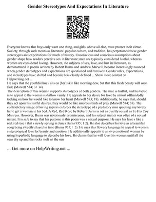 Gender Stereotypes And Expectations In Literature
Everyone knows that boys only want one thing, and girls, above all else, must protect their virtue.
Society, through such means as literature, popular culture, and tradition, has perpetuated these gender
stereotypes and expectations for much of history. Unconscious and conscious assumptions about
gender shape how readers perceive sex in literature; men are typically considered lustful, whereas
women are considered loving. However, the subjects of sex, love, and lust in literature, as
demonstrated in poems written by Robert Burns and Andrew Marvell, become increasingly nuanced
when gender stereotypes and expectations are questioned and removed. Gender roles, expectations,
and stereotypes have shifted and become less clearly defined ... Show more content on
Helpwriting.net ...
He says that the youthful hue / sits on [her] skin like morning dew, but that this fresh beauty will soon
fade (Marvell 584; 33 34).
The description of this woman supports stereotypes of both genders. The man is lustful, and his tactic
is to appeal to the woman s shallow vanity. He appeals to her desire for love by almost offhandedly
tacking on how he would like to know her heart (Marvell 583; 18). Additionally, he says that, should
they act upon his lustful desires, they would be like amorous birds of prey (Marvell 584; 38). The
contradictory image of loving raptors enforces the stereotype of a predatory man spouting any lovely
lie to get a woman in his bed. A Red, Red Rose by Robert Burns is not as overtly sexual as To His Coy
Mistress. However, Burns was notoriously promiscuous, and his subject matter was often of a sexual
nature. It is safe to say that his purpose in this poem was a sexual purpose. He says his luve s like a
red, red rose / that s newly sprung in June (Burns 935; 1 2). He also describes his love as a beautiful
song being sweetly played in tune (Burns 935; 1 2). He uses this flowery language to appeal to women
s stereotypical love for beauty and emotion. He additionally appeals to an overemotional woman by
using hyperbolic language to describe his love. He claims that he will love this woman until all the
seas dry up and the rocks melt wi the sun
... Get more on HelpWriting.net ...
 