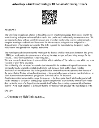 Advantages And Disadvantages Of Automatic Garage Doors
ABSTRACT
The following project is an attempt to bring the concept of automatic garage doors in our country by
manufacturing a simpler and cost efficient model that can be used and setup by the common man. We
have researched and utilised simple techniques and procedure to show the concept in the form of a
compact working model which will represent the idea we are working towards and provide a
demonstration of the simple movements. The skills required for manufacturing the project can be
easily learnt and applied with required dedication.
The working model demonstrates the opening of the door as a vehicle moves on the ramp. The green
LED lights up depicting the go movement allowing the door to open and providing passage for the
vehicle ... Show more content on Helpwriting.net ...
The new remote lockout feature is now available which switches off the radio receiver while one is on
vacation or away for a long time.
The availability of a variety of accessories has increased in the market which provides features like
wireless keypads, solenoid operated deadbolts to lock the door itself and keychain remotes.
Additional advanced features like an integrated carbon monoxide sensor to open the door in case of
the garage being flooded with exhaust fumes or systems providing door activation over the Internet to
allow home owners to open their garage door from their office for deliveries.
Another recent innovation in the garage door opener is the fingerprint based wireless keypad which
can be attached to the outside of the garage door on the jamb and allow users to open and close their
doors with the press of a finger from the outside itself rather than creating a personal identification
number (PIN). Such a feature is especially helpful for families with children who may forget a code.
SAFETY
... Get more on HelpWriting.net ...
 