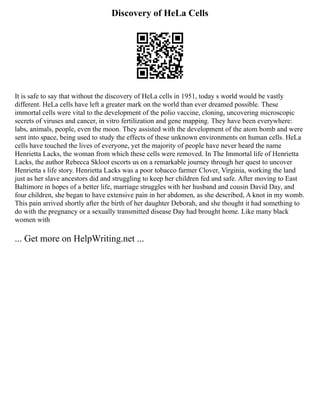 Discovery of HeLa Cells
It is safe to say that without the discovery of HeLa cells in 1951, today s world would be vastly
different. HeLa cells have left a greater mark on the world than ever dreamed possible. These
immortal cells were vital to the development of the polio vaccine, cloning, uncovering microscopic
secrets of viruses and cancer, in vitro fertilization and gene mapping. They have been everywhere:
labs, animals, people, even the moon. They assisted with the development of the atom bomb and were
sent into space, being used to study the effects of these unknown environments on human cells. HeLa
cells have touched the lives of everyone, yet the majority of people have never heard the name
Henrietta Lacks, the woman from which these cells were removed. In The Immortal life of Henrietta
Lacks, the author Rebecca Skloot escorts us on a remarkable journey through her quest to uncover
Henrietta s life story. Henrietta Lacks was a poor tobacco farmer Clover, Virginia, working the land
just as her slave ancestors did and struggling to keep her children fed and safe. After moving to East
Baltimore in hopes of a better life, marriage struggles with her husband and cousin David Day, and
four children, she began to have extensive pain in her abdomen, as she described, A knot in my womb.
This pain arrived shortly after the birth of her daughter Deborah, and she thought it had something to
do with the pregnancy or a sexually transmitted disease Day had brought home. Like many black
women with
... Get more on HelpWriting.net ...
 