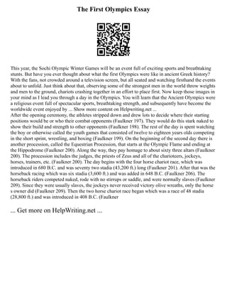The First Olympics Essay
This year, the Sochi Olympic Winter Games will be an event full of exciting sports and breathtaking
stunts. But have you ever thought about what the first Olympics were like in ancient Greek history?
With the fans, not crowded around a television screen, but all seated and watching firsthand the events
about to unfold. Just think about that, observing some of the strongest men in the world throw weights
and men to the ground, chariots crashing together in an effort to place first. Now keep those images in
your mind as I lead you through a day in the Olympics. You will learn that the Ancient Olympics were
a religious event full of spectacular sports, breathtaking strength, and subsequently have become the
worldwide event enjoyed by ... Show more content on Helpwriting.net ...
After the opening ceremony, the athletes stripped down and drew lots to decide where their starting
positions would be or who their combat opponents (Faulkner 197). They would do this stark naked to
show their build and strength to other opponents (Faulkner 198). The rest of the day is spent watching
the boy or otherwise called the youth games that consisted of twelve to eighteen years olds competing
in the short sprint, wrestling, and boxing (Faulkner 199). On the beginning of the second day there is
another procession, called the Equestrian Procession, that starts at the Olympic Flame and ending at
the Hippodrome (Faulkner 200). Along the way, they pay homage to about sixty three altars (Faulkner
200). The procession includes the judges, the priests of Zeus and all of the charioteers, jockeys,
horses, trainers, etc. (Faulkner 200). The day begins with the four horse chariot race, which was
introduced in 680 B.C. and was seventy two stadia (43,200 ft.) long (Faulkner 201). After that was the
horseback racing which was six stadia (3,600 ft.) and was added in 648 B.C. (Faulkner 206). The
horseback riders competed naked, rode with no stirrups or saddle, and were normally slaves (Faulkner
209). Since they were usually slaves, the jockeys never received victory olive wreaths, only the horse
s owner did (Faulkner 209). Then the two horse chariot race began which was a race of 48 stadia
(28,800 ft.) and was introduced in 408 B.C. (Faulkner
... Get more on HelpWriting.net ...
 