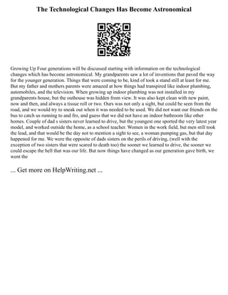The Technological Changes Has Become Astronomical
Growing Up Four generations will be discussed starting with information on the technological
changes which has become astronomical. My grandparents saw a lot of inventions that paved the way
for the younger generation. Things that were coming to be, kind of took a stand still at least for me.
But my father and mothers parents were amazed at how things had transpired like indoor plumbing,
automobiles, and the television. When growing up indoor plumbing was not installed in my
grandparents house, but the outhouse was hidden from view. It was also kept clean with new paint,
now and then, and always a tissue roll or two. Ours was not only a sight, but could be seen from the
road, and we would try to sneak out when it was needed to be used. We did not want our friends on the
bus to catch us running to and fro, and guess that we did not have an indoor bathroom like other
homes. Couple of dad s sisters never learned to drive, but the youngest one sported the very latest year
model, and worked outside the home, as a school teacher. Women in the work field, but men still took
the lead, and that would be the day not to mention a sight to see, a woman pumping gas, but that day
happened for me. We were the opposite of dads sisters on the perils of driving, (well with the
exception of two sisters that were scared to death too) the sooner we learned to drive, the sooner we
could escape the hell that was our life. But now things have changed as our generation gave birth, we
went the
... Get more on HelpWriting.net ...
 