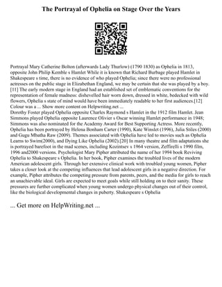 The Portrayal of Ophelia on Stage Over the Years
Portrayal Mary Catherine Bolton (afterwards Lady Thurlow) (1790 1830) as Ophelia in 1813,
opposite John Philip Kemble s Hamlet While it is known that Richard Burbage played Hamlet in
Shakespeare s time, there is no evidence of who played Ophelia; since there were no professional
actresses on the public stage in Elizabethan England, we may be certain that she was played by a boy.
[11] The early modern stage in England had an established set of emblematic conventions for the
representation of female madness: dishevelled hair worn down, dressed in white, bedecked with wild
flowers, Ophelia s state of mind would have been immediately readable to her first audiences.[12]
Colour was a ... Show more content on Helpwriting.net ...
Dorothy Foster played Ophelia opposite Charles Raymond s Hamlet in the 1912 film Hamlet. Jean
Simmons played Ophelia opposite Laurence Olivier s Oscar winning Hamlet performance in 1948;
Simmons was also nominated for the Academy Award for Best Supporting Actress. More recently,
Ophelia has been portrayed by Helena Bonham Carter (1990), Kate Winslet (1996), Julia Stiles (2000)
and Gugu Mbatha Raw (2009). Themes associated with Ophelia have led to movies such as Ophelia
Learns to Swim(2000), and Dying Like Ophelia (2002).[20] In many theatre and film adaptations she
is portrayed barefoot in the mad scenes, including Kozintsev s 1964 version, Zeffirelli s 1990 film,
1996 and2000 versions. Psychologist Mary Pipher attributed the name of her 1994 book Reviving
Ophelia to Shakespeare s Ophelia. In her book, Pipher examines the troubled lives of the modern
American adolescent girls. Through her extensive clinical work with troubled young women, Pipher
takes a closer look at the competing influences that lead adolescent girls in a negative direction. For
example, Pipher attributes the competing pressure from parents, peers, and the media for girls to reach
an unachievable ideal. Girls are expected to meet goals while still holding on to their sanity. These
pressures are further complicated when young women undergo physical changes out of their control,
like the biological developmental changes in puberty. Shakespeare s Ophelia
... Get more on HelpWriting.net ...
 