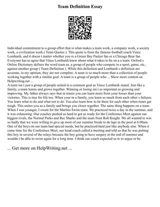Team Definition Essay
Individual commitment to a group effort that is what makes a team work, a company work, a society
work, a civilization work ( Team Quotes ). This quote is from the famous football coach Vince
Lombardi, and it doesn t matter whether you re a Green Bay Packer fan or a Chicago Bear fan.
Everyone has to agree that Vince Lombardi knew about what it takes to be on a a team. Oxford s
Online Dictionary defines the word team as, a group of people who compete in a sport, game, etc.,
against another group ( Team Definition ). While this definition and Lombardi s definition are
accurate, in my opinion, they are not complete. A team is so much more than a collection of people
working together with a similar goal. A team is a group of people who ... Show more content on
Helpwriting.net ...
A team isn t just a group of people united in a common goal as Vince Lombardi stated. Just like a
family, a team learns and grows together. Winning or losing isn t as important as growing and
improving. My father always says that in tennis you can learn more from your losses than your
victories. This is true for life too. When your in a family, you learn so much from each other s failures.
You learn what to do and what not to do. You also learn how to be there for each other when times get
tough. This unites you as a family and brings you closer together. The same thing happens on a team.
When I was younger, I swam for the Marlins Swim team. We practiced twice a day in the summer, and
it was exhausting. Our coaches pushed us hard to get us ready for the Conference Meet against our
biggest rivals, the Normal Parks and Rec Sharks and the team from Rob Knight. We all wanted to win
so badly that we were willing to give up most of our summer break to do laps in the pool at 6:00am.
One of the boys on our team had special needs, but he practiced hard just like anybody else. When it
came time for the Conference Meet, our head coach called a meeting and told us that he was putting
this boy in several of the relays because the boy going to have surgery at the end of summer and
wouldn t be able to swim again for a long time. I think our coach expected us to to argue or be
... Get more on HelpWriting.net ...
 