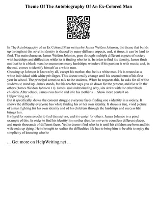 Theme Of The Autobiography Of An Ex-Colored Man
In The Autobiography of an Ex Colored Man written by James Weldon Johnson, the theme that builds
up throughout the novel is identity is shaped by many different aspects, and, at times, it can be hard to
find. The main character, James Weldon Johnson, goes through multiple different aspects of society
with hardships and difficulties while he is finding who he is. In order to find his identity, James finds
out that he is a black man; he encounters many hardships; wonders if his passion is with music; and, in
the end, comes to identify himself as a white man.
Growing up Johnson is known by all, except his mother, that he is a white man. He is treated as a
white individual with white privileges. This doesn t really change until his second term of his first
year in school. The principal comes to talk to the students. When he requests this, he asks for all white
students to stand up. James stands, but his teacher says you sit down for the present, and rise with the
others (James Weldon Johnson 11). James, not understanding why, sits down with the other black
children. After school, James runs home and into his mother s ... Show more content on
Helpwriting.net ...
But it specifically shows the consent struggle everyone faces finding one s identity in a society. It
shows the difficulty everyone has while finding his or her own identity. It shows a true, vivid picture
of a man fighting for his own identity and of his childrens through the hardships and success life
brings him.
It s hard for some people to find themselves, and it s easier for others. James Johnson is a good
example of this. In order to find his identity his mother dies, he moves to countless different places,
and meets thousands of different faces. Yet he doesn t find who he is until his children are born and his
wife ends up dying. He is brought to realize the difficulties life has to bring him to be able to enjoy the
simplicity of knowing who he
... Get more on HelpWriting.net ...
 