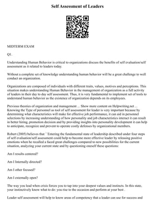 Self Assessment of Leaders
MIDTERM EXAM
Q1.
Understanding Human Behavior is critical to organizations discuss the benefits of self evaluation/self
assessment as it related to leaders today.
Without a complete set of knowledge understanding human behavior will be a great challenge to well
conduct an organization.
Organizations are composed of individuals with different traits, values, motives and perceptions. This
situation makes understanding Human Behavior in the management of organization as a full activity
of leaders in their day to day self assessment. Thus, it is very fundamental to implement set of tools to
understand human behavior as the existence of organization depends on its employees.
Previous theories of organization and management ... Show more content on Helpwriting.net ...
Knowing the Type of personnel as tool of self assessment for leader is very important because by
determining what characteristics will make for effective job performance, it can aid in personnel
selections by increasing understanding of how personality and job characteristics interact it can result
in better hiring, promotion decision and by providing insights into personality development it can help
to anticipate, recognize and prevent to operate costly defenses by organizational members.
Robert (2005) believes that ``Entering the fundamental state of leadership described under four steps
of self evaluation/self assessment could help to become more effective leader by releasing positive
emotions when he recalled a faced great challenges compared to new possibilities for the current
situation, analyzing your current state and by questioning oneself these questions:
Am I results centered?
Am I Internally directed?
Am I other focused?
Am I externally open?
The way you lead when crisis forces you to tap into your deepest values and instincts. In this state,
your instinctively know what to do: you rise to the occasion and perform at your best .
Leader self assessment will help to know areas of competency that a leader can use for success and
 
