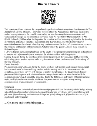 Diverse Thinkers
This report provides a proposal for comprehensive professional communications development for The
Academy of Diverse Thinkers. The overall success rate of the Academy has decreased extensively,
and an investigation as to the possible reasons has led to a discovery that communications and
working relationships are not at the level they once were. As reported by Menashe (2016) in Abu
Dhabi, Halawah (2005) studied the impact of the principal and his leadership style had on the learning
environment and school climate of high schools and their students. The results showed direct
correlation between the climate of the learning environment and the level of communication between
the principal and teachers of the institution. Whether or not the quality ... Show more content on
Helpwriting.net ...
I USC will return during the school year for the length of the entire implementation plan and continue
to monitor and adjust development as needed for all stakeholders including parents.
Starting this plan during the scheduled professional development days in August 2016, we will be
celebrating greater student success and a very harmonious school environment at The Academy of
Diverse Thinkers.
Future Research
Progress monitoring will occur during the course work, as well as individual surveys tracking each
leader s opinions of both the delivery method and the training itself. After the course work is
completed, anonymous surveys will be used to explore the efficacy of the development. Further
professional development will be created as the changes in our society s methods and skills in
communication evolve. It should be noted that due to the differences and variety of human learning
styles, multiple modalities must be used from this point forward in regards to any training,
communication, or dissemination of information.
Conclusion
The comprehensive communications enhancement program will cost the entirety of the budget already
set aside for professional development, however the return on investment will be multi faceted and
priceless: (1) the learning environment will improve greatly along with, (2) student success, (3) re
enrollment, and (4) teacher
... Get more on HelpWriting.net ...
 