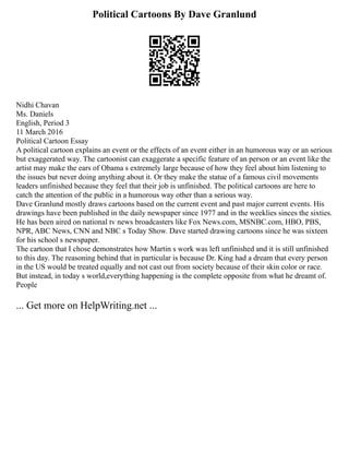 Political Cartoons By Dave Granlund
Nidhi Chavan
Ms. Daniels
English, Period 3
11 March 2016
Political Cartoon Essay
A political cartoon explains an event or the effects of an event either in an humorous way or an serious
but exaggerated way. The cartoonist can exaggerate a specific feature of an person or an event like the
artist may make the ears of Obama s extremely large because of how they feel about him listening to
the issues but never doing anything about it. Or they make the statue of a famous civil movements
leaders unfinished because they feel that their job is unfinished. The political cartoons are here to
catch the attention of the public in a humorous way other than a serious way.
Dave Granlund mostly draws cartoons based on the current event and past major current events. His
drawings have been published in the daily newspaper since 1977 and in the weeklies sinces the sixties.
He has been aired on national tv news broadcasters like Fox News.com, MSNBC.com, HBO, PBS,
NPR, ABC News, CNN and NBC s Today Show. Dave started drawing cartoons since he was sixteen
for his school s newspaper.
The cartoon that I chose demonstrates how Martin s work was left unfinished and it is still unfinished
to this day. The reasoning behind that in particular is because Dr. King had a dream that every person
in the US would be treated equally and not cast out from society because of their skin color or race.
But instead, in today s world,everything happening is the complete opposite from what he dreamt of.
People
... Get more on HelpWriting.net ...
 