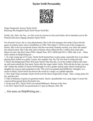 Taylor Swift Personality
Singer Songwriter Actress Taylor Swift
Knowing The Songbird Taylor Swift Taylor Swift Bio
Swifty, Aly, Tails, Tay Tay....no, this is not an exercise to rack your brains, but to introduce you to the
Pennsylvania born singing sensation Taylor Swift.
For all music lovers, she is a true phenomenon. She is the first teenager who made it big in the the
genre of country music since LeAnnRimes in 1966. This makes T. Swift as one of the youngest in
history. She is also an occasional actress who has won many Grammy awards, ever since she started
her musical career. She is the only artist in history whose album hit the 1 million first week sales
figure not once, but three times (2010 s Speak Now, 2012 s RED and 2014 s 1989). She is all ... Show
more content on Helpwriting.net ...
1. At a ripe young age of 12 years, Taylor Swift learned how to play guitar, especially how to go about
playing three chords on a guitar. I guess, this explains why Tay Tay was born to string and sing .
2. Know the background of her first name Taylor? One fine day, it was her mother Andrea who came
up with (and coined) the first name Taylor after the singer James Taylor. Why did she do that, you may
ask? Andrea the mother of Taylor Swift thought it to be a gender neutral name which would get her
daughter the success and recognition in life. This wish was granted and fulfilled by Almighty. As a
result of which, Taylor Swift was born to the world as a singer, as a global superstar.
3. New York Times considers Taylor Swift to be the finest songwriters of pop . That s a huge praise for
her, and fine one!
4. Talk of influence of genes (or genetical traits), Taylor s grandmother was a pop singer. It seems the
vocal cord has passed down the family tree.
5. In the year 2011, Taylor Swift was named Billboard s Woman of the Year .
6. In 2015, Taylor Swift was positioned at #1 spot on Maxim s Hot 100
... Get more on HelpWriting.net ...
 