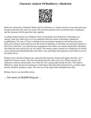 Character Analysis Of Bushberry s Bushwick
Bushwick, directed by Johnathan Milott and Cary Murnion, is a frantic storyline of cat and mouse and
becomes obnoxious the more you watch. The storyline premises more excitement than is displayed,
and the characters fail the glue this story together.
A college student named Lucy (Brittany Snow) comes back to her hometown in Brooklyn on a
subway, when she walks into a civil war outbreak within the streets of Brooklyn s Bushwick
neighborhood. The state of Texas is abiding by the government operations and militia forces have
been sent to destroy and wreak havoc in the streets of Brooklyn, so that they can claim this territory as
their East Coast base. Lucy then becomes acquainted with a burly war veteran, Stupe (Dave Bautista),
who helps her travel across the city into safety. The intense escape extends for a treacherous five block
course and becomes bloodshed after each block. Lucy and Stupe must depend on each other to survive
the militia forces.
Brittany Snow and Dave Bautista do a great job showing their emotion throughout the film, yet it
might have been too much. This film was directed poorly, after every ten to fifteen minutes, the
characters would cry hysterically, even while the war is going right outside the door. This made it
difficult to watch, because the characters would stop to talk about their personal lives, yet their major
priority should be getting to safety. This was one of the major faults throughout this film.
Brittany Snow is an incredible actress
... Get more on HelpWriting.net ...
 