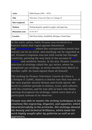 Artist Pablo Picasso (1881 – 1973)
Title Television: Course de Chars a L’Antique II
Date completed 1968
Medium Etching drypoint, aquatint on paper, and engraving
Dimensions (cm) 31.4 x 41.7
Location Park West Gallery, Southfield, Michigan, United States
In the early 1960s, Pablo Picasso was involved in a
historic battle that raged against theoretical
and conceptual art, where the conceptualists stated that
anyone can be an artist, and anything can be regarded as
art. Picasso’s response was not with words but through
creativity, pointing the way back to the account of art
history and aesthetic beauty. In his 90s, Picasso created a
selection of etchings called the 347 series, where he
completed 347 etchings, in seven months from March to
October 1968. He hand-signed them all himself.
The etching by Picasso Television: Course de Chars a
L’Antique II (1968), depicts a chariot race that was one of
the very popular ancient Roman and Greek sports. He
loved to combine periods in history, icons, and cultures
with his creations, and he was able to have one theme
running throughout his etchings, which were that of a
participant instead of an observer.
Picasso was able to master the etching techniques in his
creations like engraving, drypoint, and aquatint, which
showed forcefully in his artworks. His etchings showed
the beauty and technical brilliance, which made his
work highly sought after by galleries as well as art
appraisers.
 