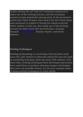 Artists during the 19th
and 20th
centuries continued to
make use of the etching process, and the technique
seemed to gain popularity among some of the prominent
artists like Pablo Picasso, who used it for his Cubist ideas
and continued to exploit it during his classical period.
Other artists, in this era, also made use of the etching
process for their work like David Hockey, Georges
Rouault, Marc Chagall, Stanley Hayter, and Henri
Matisse.
Etching Techniques
Etching printmaking is a technique that has been used
since the 14th century to decorate metal but was not used
as a printing technique until the early 16th century. Ever
since then, etching techniques have developed and artists
have used them to produce amazing images and designs
that were not possible before. Let us now consider some
of these etching techniques in more detail.
 