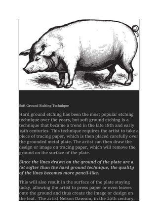 Soft Ground Etching Technique
Hard ground etching has been the most popular etching
technique over the years, but soft ground etching is a
technique that became a trend in the late 18th and early
19th centuries. This technique requires the artist to take a
piece of tracing paper, which is then placed carefully over
the grounded metal plate. The artist can then draw the
design or image on tracing paper, which will remove the
ground on the surface of the plate.
Since the lines drawn on the ground of the plate are a
lot softer than the hard ground technique, the quality
of the lines becomes more pencil-like.
This will also result in the surface of the plate staying
tacky, allowing the artist to press paper or even leaves
onto the ground and thus create the image or design on
the leaf. The artist Nelson Dawson, in the 20th century,
 