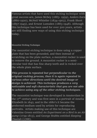 Famous artists that have used this etching technique with
great success are, James Mcbey (1883- 1959), Anders Zorn
(1860-1920), McNeil Whistler (1834-1903), Frank Short
(1857-1945), and Ernest Lumsden (1883-1948). Although
this technique has been used for over 500 years, artists
are still finding new ways of using this etching technique
today.
Mezzotint Etching Technique
The mezzotint etching technique is done using a copper
plate that has been grounded, and then instead of
scratching on the plate surface, a mezzotint rocker is used
to remove the ground. A mezzotint rocker is a semi-
circular tool that has fine sharp teeth and is rocked over
the whole plate surface.
This process is repeated but perpendicular to the
original rocking process, then it is again repeated in
various other directions until the desired image or
design is achieved. This technique produces a very
noticeable and soft characteristic that you are not able
to achieve using any of the other etching techniques.
The mezzotint technique was developed in Amsterdam in
the 17th
century and was first seen in a portrait of Amelia
Elizabeth in 1642, and in the 1680’s it became the
preferred medium used by artists for reproducing
portraits. Artists making use of this technique are
Valentine Green entitled An Experiment on a Bird in an Air
pump (1739-1813), and George Stubbs entitled Sleeping
Cheetah (1788).
 