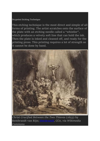 Drypoint Etching Technique
This etching technique is the most direct and simple of all
forms of printing. The artist scratches onto the surface of
the plate with an etching needle called a “whistler”,
which produces a velvety soft line that can hold the ink.
Then the plate is inked and cleaned off, and ready for the
printing press. This printing requires a lot of strength so
it cannot be done by hand.
Christ Crucified Between the Two Thieves (1653) by
Rembrandt van Rijn; Rembrandt, CC0, via Wikimedia
Commons
 