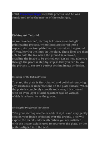 artist Francisco Goya used this process, and he was
considered to be the master of the technique.
Etching Art Tutorial
As we have learned, etching is known as an intaglio
printmaking process, where lines are scored into a
copper, zinc, or iron plate that is covered with a ground
of wax, leaving the lines on the plate. These lines are then
able to hold the ink when the ground is removed,
enabling the image to be printed out. Let us now take you
through the process step-by-step so that you can follow
the process to ensure a perfect etching image or design.
Preparing for the Etching Process
To start, the plate is first cleaned and polished removing
any scratches or imperfections on the plate surface. When
the plate is completely smooth and clean, it is covered
with an even layer of acid-resistant wax or varnish,
which is referred to as the ground.
Creating the Design Over the Ground
Take your etching needle or a blunt stylus and very gently
scratch your image or design over the ground. This will
expose the metal underneath. When you are satisfied
with the image, acid is used to pour over the plate, or the
plate is dipped into the acid.
 