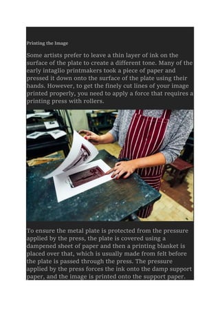 Printing the Image
Some artists prefer to leave a thin layer of ink on the
surface of the plate to create a different tone. Many of the
early intaglio printmakers took a piece of paper and
pressed it down onto the surface of the plate using their
hands. However, to get the finely cut lines of your image
printed properly, you need to apply a force that requires a
printing press with rollers.
To ensure the metal plate is protected from the pressure
applied by the press, the plate is covered using a
dampened sheet of paper and then a printing blanket is
placed over that, which is usually made from felt before
the plate is passed through the press. The pressure
applied by the press forces the ink onto the damp support
paper, and the image is printed onto the support paper.
 