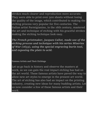 strokes much clearer and reproduction more accurate.
They were able to print over 500 sheets without losing
the quality of the image, which contributed to making the
etching process very popular for five centuries. The
Italian artist Parmigianino, in the 16th century, mastered
the art and technique of etching with his graceful strokes
making the etching technique look easy.
The French printmaker, Jacques Callot, made use of the
etching process and technique with his series Miseries
of War (1633), using the special engraving burin tool,
and exposing the plate to acid.
Famous Artists and Their Etchings
Let us go back in history and observe the masters at
work, so we can gain the real impact etching has had on
the art world. These famous artists have paved the way to
allow new art styles to emerge in the present art world.
The art of etching has also had an impact on the printing
industry, creating new ideas for many budding artists. Let
us now consider a few of these famous artists and their
work.
 