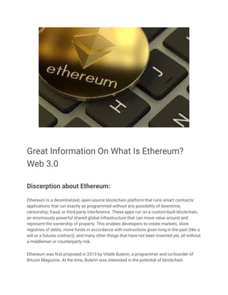 Great Information On What Is Ethereum?
Web 3.0
Discerption about Ethereum:
Ethereum is a decentralized, open-source blockchain platform that runs smart contracts:
applications that run exactly as programmed without any possibility of downtime,
censorship, fraud, or third-party interference. These apps run on a custom-built blockchain,
an enormously powerful shared global infrastructure that can move value around and
represent the ownership of property. This enables developers to create markets, store
registries of debts, move funds in accordance with instructions given long in the past (like a
will or a futures contract), and many other things that have not been invented yet, all without
a middleman or counterparty risk.
Ethereum was first proposed in 2013 by Vitalik Buterin, a programmer and co-founder of
Bitcoin Magazine. At the time, Buterin was interested in the potential of blockchain
 