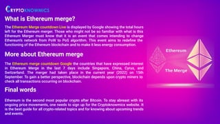 What is Ethereum merge?
The Ethereum Merge countdown Live is displayed by Google showing the total hours
left for the Ethereum merger. Those who might not be so familiar with what is this
Ethereum Merger must know that it is an event that comes intending to change
Ethereum’s network from PoW to PoS algorithm. This event aims to redeﬁne the
functioning of the Ethereum blockchain and to make it less energy consumption.
More about Ethereum merge
The Ethereum merge countdown Google the countries that have expressed interest
in Ethereum Merge in the last 7 days include Singapore, China, Cyrus, and
Switzerland. The merger had taken place in the current year (2022) on 15th
September. To gain a better perspective, blockchain depends upon crypto miners to
check all transactions occurring on blockchain.
Final words
Ethereum is the second most popular crypto after Bitcoin. To stay abreast with its
ongoing price movements, one needs to sign up for the Cryptoknowmics website. It
is the best guide for all crypto-related topics and for knowing about upcoming trends
and events.
 