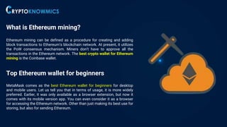 What is Ethereum mining?
Ethereum mining can be defined as a procedure for creating and adding
block transactions to Ethereum’s blockchain network. At present, it utilizes
the PoW consensus mechanism. Miners don’t have to approve all the
transactions in the Ethereum network. The best crypto wallet for Ethereum
mining is the Coinbase wallet.
Top Ethereum wallet for beginners
MetaMask comes as the best Ethereum wallet for beginners for desktop
and mobile users. Let us tell you that in terms of usage, it is more widely
preferred. Earlier, it was only available as a browser extension, but now it
comes with its mobile version app. You can even consider it as a browser
for accessing the Ethereum network. Other than just making its best use for
storing, but also for sending Ethereum.
 