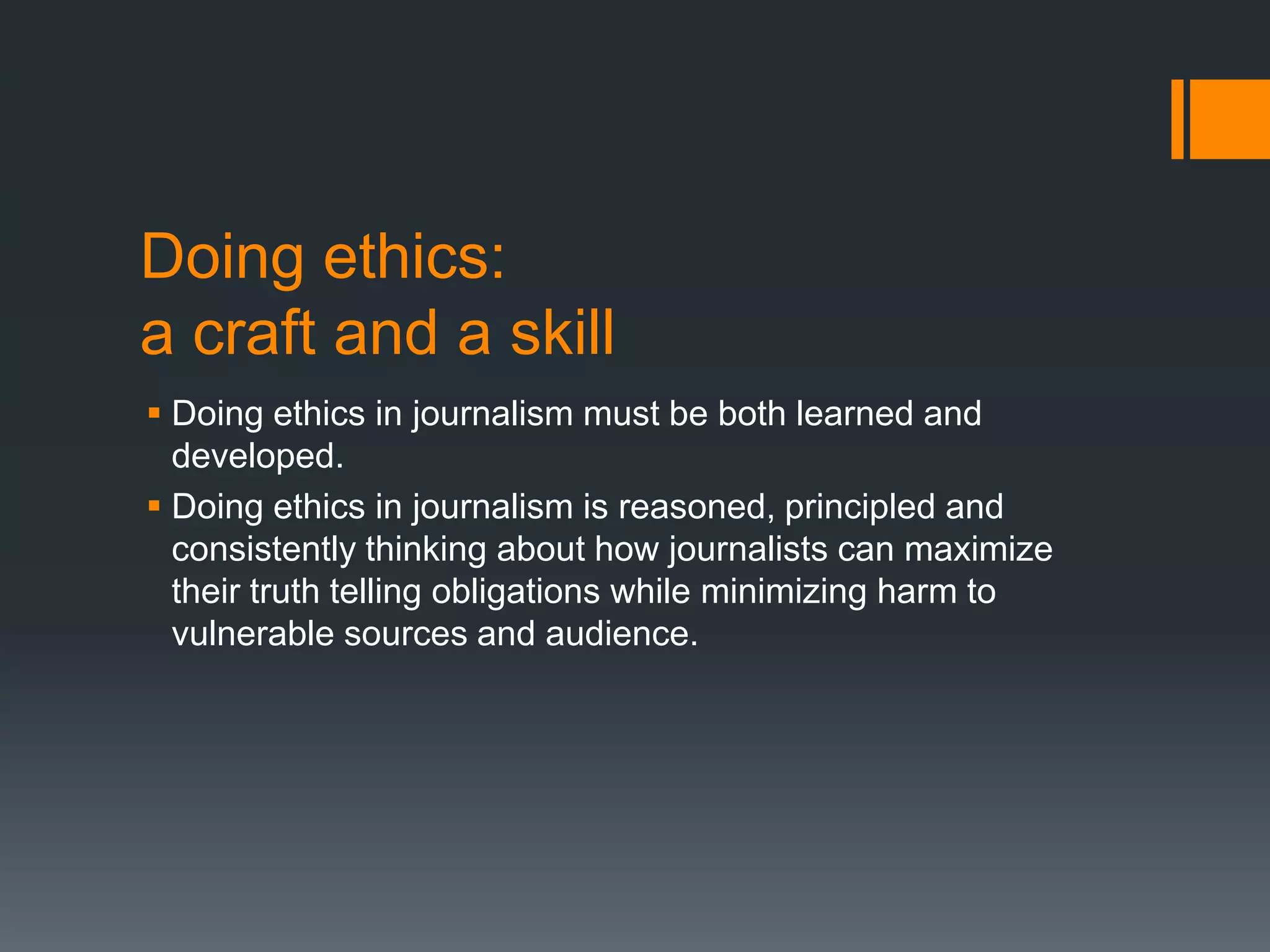 Doing ethics:
a craft and a skill
 Doing ethics in journalism must be both learned and
developed.
 Doing ethics in journalism is reasoned, principled and
consistently thinking about how journalists can maximize
their truth telling obligations while minimizing harm to
vulnerable sources and audience.
 