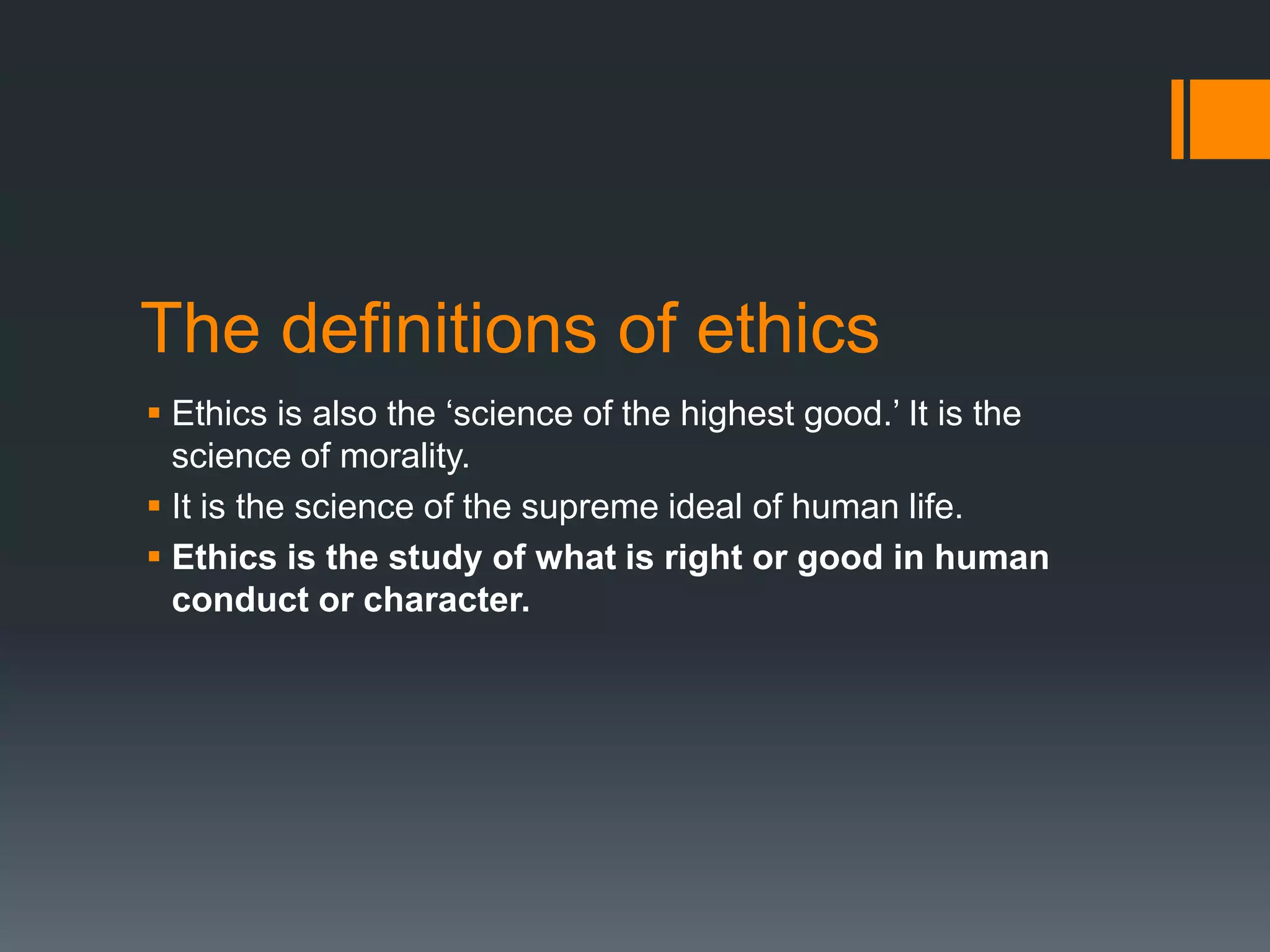 The definitions of ethics
 Ethics is also the ‘science of the highest good.’ It is the
science of morality.
 It is the science of the supreme ideal of human life.
 Ethics is the study of what is right or good in human
conduct or character.
 