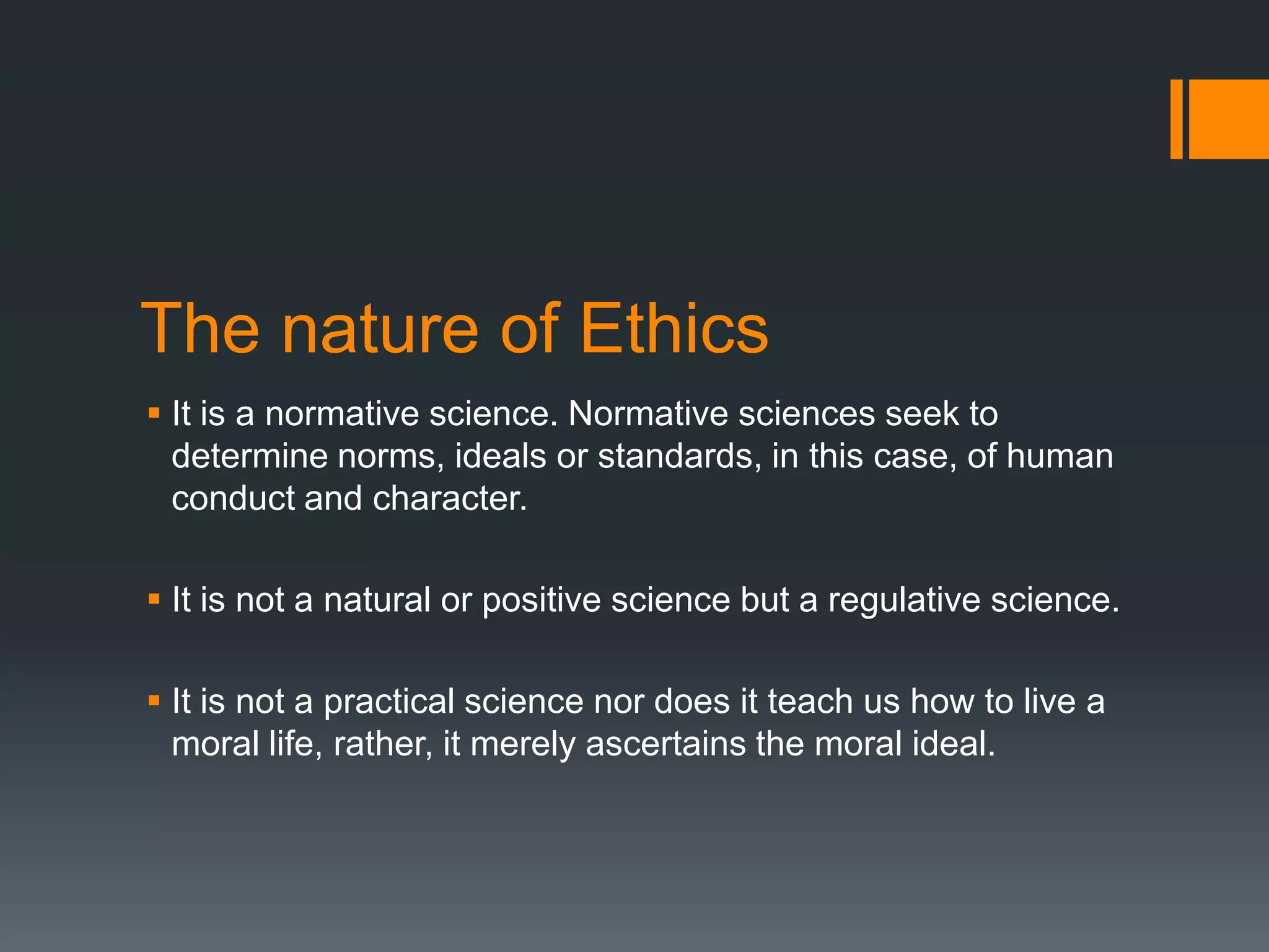 The nature of Ethics
 It is a normative science. Normative sciences seek to
determine norms, ideals or standards, in this case, of human
conduct and character.
 It is not a natural or positive science but a regulative science.
 It is not a practical science nor does it teach us how to live a
moral life, rather, it merely ascertains the moral ideal.
 