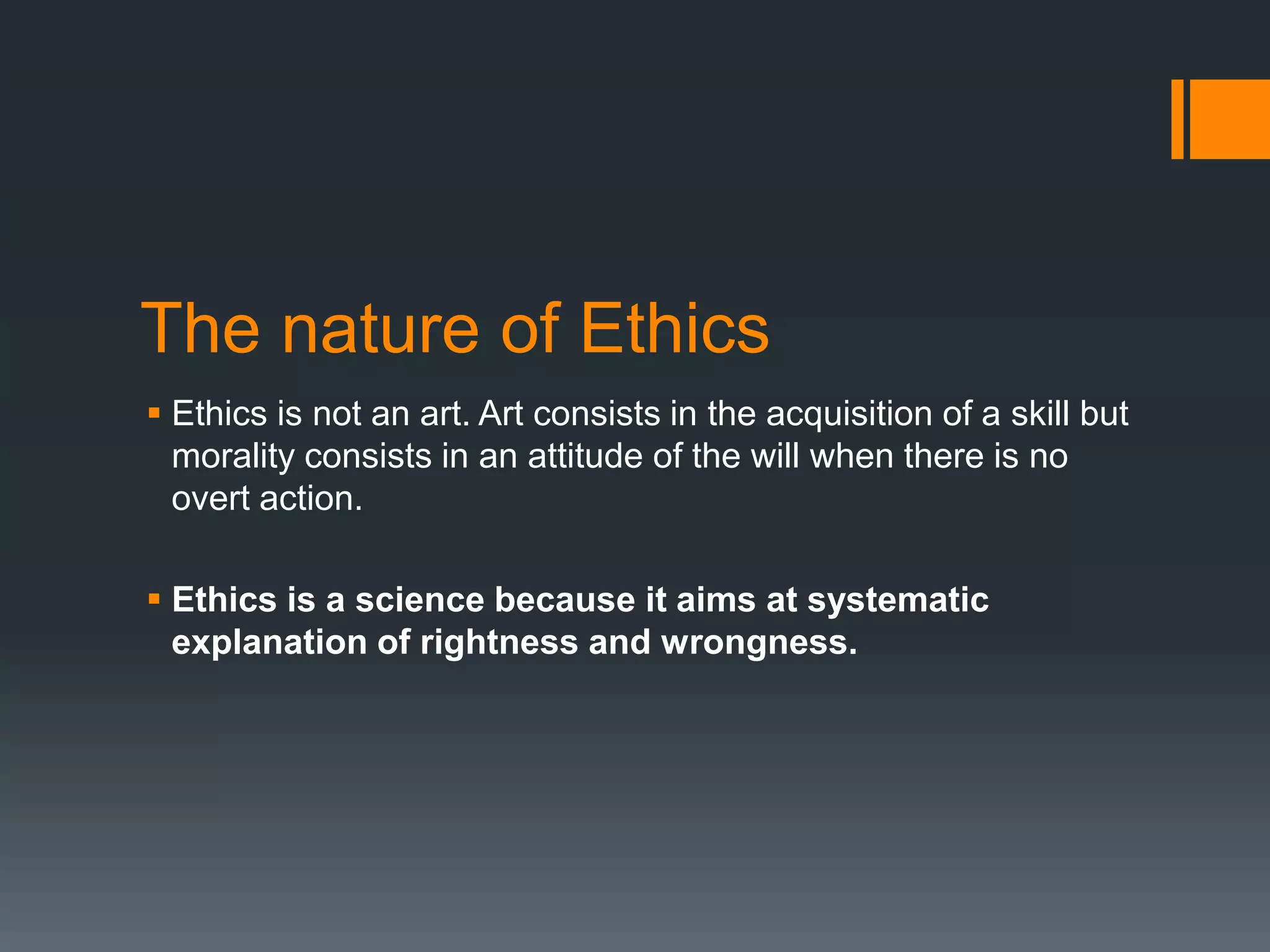 The nature of Ethics
 Ethics is not an art. Art consists in the acquisition of a skill but
morality consists in an attitude of the will when there is no
overt action.
 Ethics is a science because it aims at systematic
explanation of rightness and wrongness.
 
