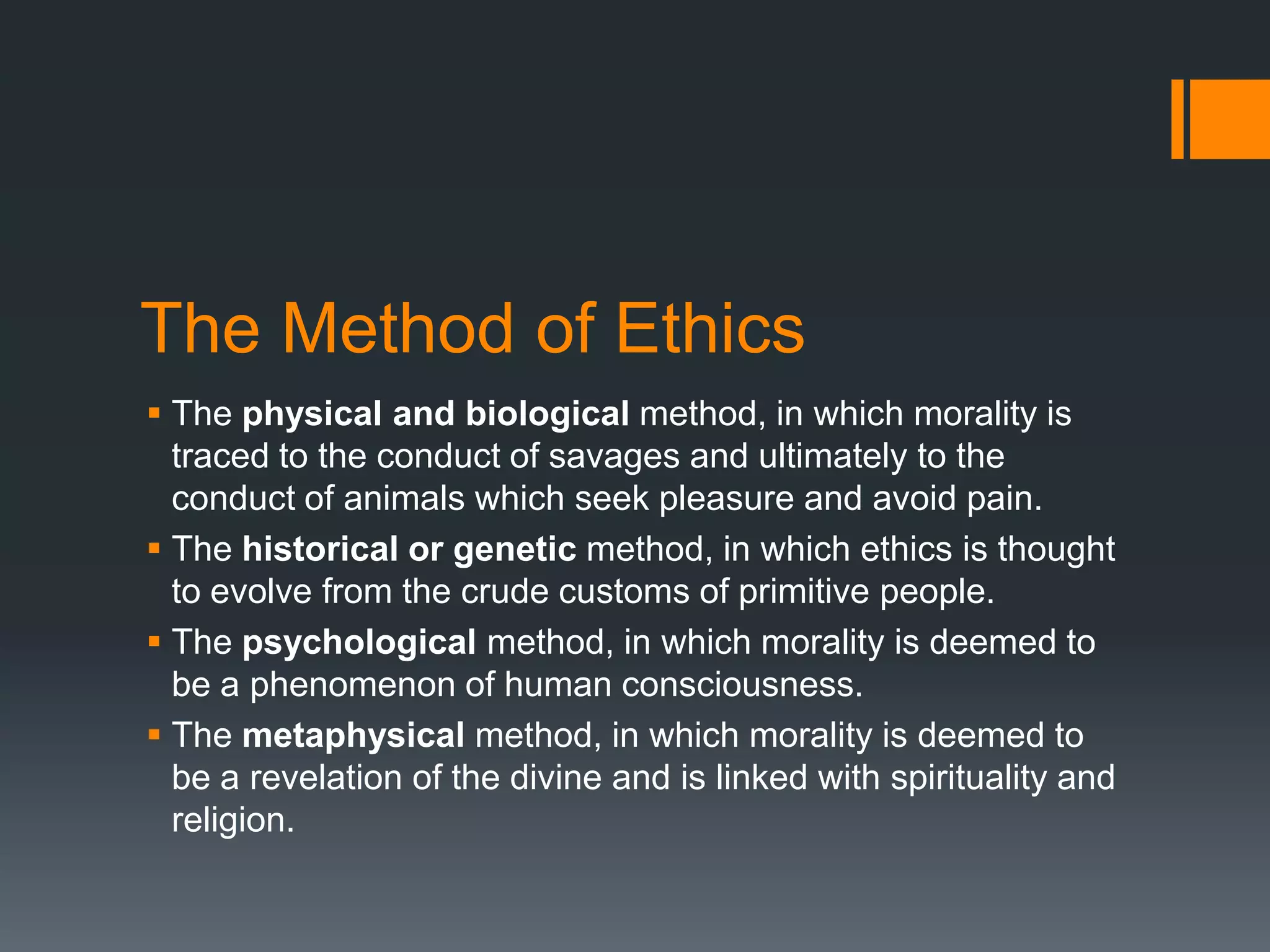 The Method of Ethics
 The physical and biological method, in which morality is
traced to the conduct of savages and ultimately to the
conduct of animals which seek pleasure and avoid pain.
 The historical or genetic method, in which ethics is thought
to evolve from the crude customs of primitive people.
 The psychological method, in which morality is deemed to
be a phenomenon of human consciousness.
 The metaphysical method, in which morality is deemed to
be a revelation of the divine and is linked with spirituality and
religion.
 