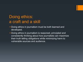 Doing ethics:
a craft and a skill
 Doing ethics in journalism must be both learned and
developed.
 Doing ethics in journalism is reasoned, principled and
consistently thinking about how journalists can maximize
their truth telling obligations while minimizing harm to
vulnerable sources and audience.
 