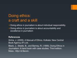 Doing ethics:
a craft and a skill
 Doing ethics in journalism is about individual responsibility.
 Doing ethics in journalism is about accountability and
excellence in journalism
References
Sinha, J. (2009). A Manual of Ethics. Kolkata: New Central
Book Agency (P) Ltd.
Black, J., Steele, B., and Barney, R. (1999). Doing Ethics in
Journalism: A hand book with case studies. Third edition.
Mass.: Allyn & Bacon.
 