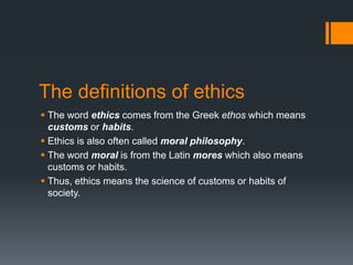 The definitions of ethics
 The word ethics comes from the Greek ethos which means
customs or habits.
 Ethics is also often called moral philosophy.
 The word moral is from the Latin mores which also means
customs or habits.
 Thus, ethics means the science of customs or habits of
society.
 