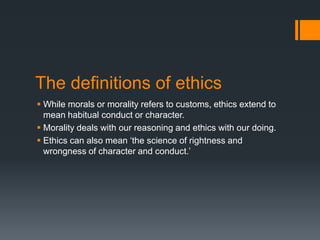 The definitions of ethics
 While morals or morality refers to customs, ethics extend to
mean habitual conduct or character.
 Morality deals with our reasoning and ethics with our doing.
 Ethics can also mean ‘the science of rightness and
wrongness of character and conduct.’
 