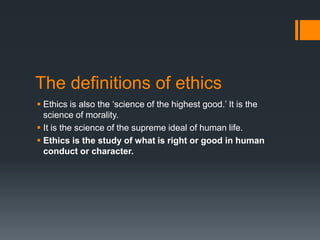 The definitions of ethics
 Ethics is also the ‘science of the highest good.’ It is the
science of morality.
 It is the science of the supreme ideal of human life.
 Ethics is the study of what is right or good in human
conduct or character.
 
