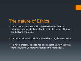 The nature of Ethics
 It is a normative science. Normative sciences seek to
determine norms, ideals or standards, in this case, of human
conduct and character.
 It is not a natural or positive science but a regulative science.
 It is not a practical science nor does it teach us how to live a
moral life, rather, it merely ascertains the moral ideal.
 