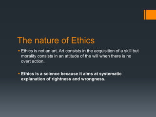 The nature of Ethics
 Ethics is not an art. Art consists in the acquisition of a skill but
morality consists in an attitude of the will when there is no
overt action.
 Ethics is a science because it aims at systematic
explanation of rightness and wrongness.
 