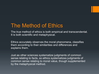 The Method of Ethics
The true method of ethics is both empirical and transcendental.
It is both scientific and metaphysical.
Ethics accurately observes the moral phenomena, classifies
them according to their similarities and differences and
explains them.
Just as other sciences systematize judgments of common
sense relating to facts, so ethics systematizes judgments of
common sense relating to moral value, though supplemented
by the metaphysical method.
 