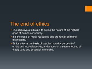 The end of ethics
 The objective of ethics is to define the nature of the highest
good of humans or society.
 It is the basis of moral reasoning and the root of all moral
distinctions.
 Ethics attacks the basis of popular morality, purges it of
errors and inconsistencies, and places on a secure footing all
that is valid and essential in morality.
 