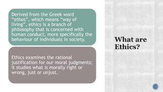 Derived from the Greek word
“ethos”, which means “way of
living”, ethics is a branch of
philosophy that is concerned with
human conduct, more specifically the
behaviour of individuals in society.
Ethics examines the rational
justification for our moral judgments;
it studies what is morally right or
wrong, just or unjust.
 