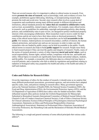 There are several reasons why it is important to adhere to ethical norms in research. First,
norms promote the aims of research, such as knowledge, truth, and avoidance of error. For
example, prohibitions against fabricating, falsifying, or misrepresenting research data
promote the truth and avoid error. Second, since research often involves a great deal of
cooperation and coordination among many different people in different disciplines and
institutions, ethical standards promote the values that are essential to collaborative work,
such as trust, accountability, mutual respect, and fairness. For example, many ethical norms
in research, such as guidelines for authorship, copyright and patenting policies, data sharing
policies, and confidentiality rules in peer review, are designed to protect intellectual property
interests while encouraging collaboration. Most researchers want to receive credit for their
contributions and do not want to have their ideas stolen or disclosed prematurely. Third,
many of the ethical norms help to ensure that researchers can be held accountable to the
public. For instance, federal policies on research misconduct, conflicts of interest, the human
subjects protections, and animal care and use are necessary in order to make sure that
researchers who are funded by public money can be held accountable to the public. Fourth,
ethical norms in research also help to build public support for research. People more likely
to fund research project if they can trust the quality and integrity of research. Finally, many of
the norms of research promote a variety of other important moral and social values, such as
social responsibility, human rights, animal welfare, compliance with the law, and health and
safety. Ethical lapses in research can significantly harm human and animal subjects, students,
and the public. For example, a researcher who fabricates data in a clinical trial may harm or
even kill patients, and a researcher who fails to abide by regulations and guidelines relating to
radiation or biological safety may jeopardize his health and safety or the health and safety of
staff and students.
Codes and Policies for Research Ethics
Given the importance of ethics for the conduct of research, it should come as no surprise that
many different professional associations, government agencies, and universities have adopted
specific codes, rules, and policies relating to research ethics. Many government agencies,
such as the National Institutes of Health (NIH), the National Science Foundation (NSF), the
Food and Drug Administration (FDA), the Environmental Protection Agency (EPA), and the
US Department of Agriculture (USDA) have ethics rules for funded researchers. Other
influential research ethics policies include the Uniform Requirements for Manuscripts
Submitted to Biomedical Journals (International Committee of Medical Journal Editors), the
Chemist's Code of Conduct (American Chemical Society), Code of Ethics (American Society
for Clinical Laboratory Science) Ethical Principles of Psychologists (American Psychological
Association), Statements on Ethics and Professional Responsibility (American
Anthropological Association), Statement on Professional Ethics (American Association of
University Professors), the Nuremberg Code and the Declaration of Helsinki (World Medical
Association).
The following is a rough and general summary of some ethical principals that various codes
address*:
Honesty
 
