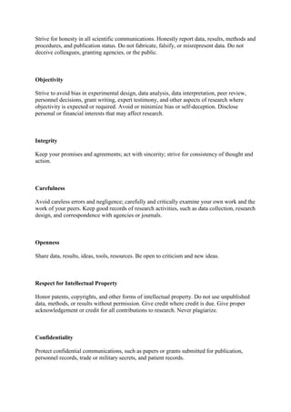 Strive for honesty in all scientific communications. Honestly report data, results, methods and
procedures, and publication status. Do not fabricate, falsify, or misrepresent data. Do not
deceive colleagues, granting agencies, or the public.
Objectivity
Strive to avoid bias in experimental design, data analysis, data interpretation, peer review,
personnel decisions, grant writing, expert testimony, and other aspects of research where
objectivity is expected or required. Avoid or minimize bias or self-deception. Disclose
personal or financial interests that may affect research.
Integrity
Keep your promises and agreements; act with sincerity; strive for consistency of thought and
action.
Carefulness
Avoid careless errors and negligence; carefully and critically examine your own work and the
work of your peers. Keep good records of research activities, such as data collection, research
design, and correspondence with agencies or journals.
Openness
Share data, results, ideas, tools, resources. Be open to criticism and new ideas.
Respect for Intellectual Property
Honor patents, copyrights, and other forms of intellectual property. Do not use unpublished
data, methods, or results without permission. Give credit where credit is due. Give proper
acknowledgement or credit for all contributions to research. Never plagiarize.
Confidentiality
Protect confidential communications, such as papers or grants submitted for publication,
personnel records, trade or military secrets, and patient records.
 