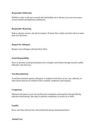 Responsible Publication
Publish in order to advance research and scholarship, not to advance just your own career.
Avoid wasteful and duplicative publication.
Responsible Mentoring
Help to educate, mentor, and advise students. Promote their welfare and allow them to make
their own decisions.
Respect for colleagues
Respect your colleagues and treat them fairly.
Social Responsibility
Strive to promote social good and prevent or mitigate social harms through research, public
education, and advocacy.
Non-Discrimination
Avoid discrimination against colleagues or students on the basis of sex, race, ethnicity, or
other factors that are not related to their scientific competence and integrity.
Competence
Maintain and improve your own professional competence and expertise through lifelong
education and learning; take steps to promote competence in science as a whole.
Legality
Know and obey relevant laws and institutional and governmental policies.
Animal Care
 
