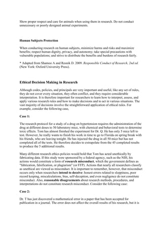 Show proper respect and care for animals when using them in research. Do not conduct
unnecessary or poorly designed animal experiments.
Human Subjects Protection
When conducting research on human subjects, minimize harms and risks and maximize
benefits; respect human dignity, privacy, and autonomy; take special precautions with
vulnerable populations; and strive to distribute the benefits and burdens of research fairly.
* Adapted from Shamoo A and Resnik D. 2009. Responsible Conduct of Research, 2nd ed.
(New York: Oxford University Press).
Ethical Decision Making in Research
Although codes, policies, and principals are very important and useful, like any set of rules,
they do not cover every situation, they often conflict, and they require considerable
interpretation. It is therefore important for researchers to learn how to interpret, assess, and
apply various research rules and how to make decisions and to act in various situations. The
vast majority of decisions involve the straightforward application of ethical rules. For
example, consider the following case,
Case 1:
The research protocol for a study of a drug on hypertension requires the administration of the
drug at different doses to 50 laboratory mice, with chemical and behavioral tests to determine
toxic effects. Tom has almost finished the experiment for Dr. Q. He has only 5 mice left to
test. However, he really wants to finish his work in time to go to Florida on spring break with
his friends, who are leaving tonight. He has injected the drug in all 50 mice but has not
completed all of the tests. He therefore decides to extrapolate from the 45 completed results
to produce the 5 additional results.
Many different research ethics policies would hold that Tom has acted unethically by
fabricating data. If this study were sponsored by a federal agency, such as the NIH, his
actions would constitute a form of research misconduct, which the government defines as
"fabrication, falsification, or plagiarism" (or FFP). Actions that nearly all researchers classify
as unethical are viewed as misconduct. It is important to remember, however, that misconduct
occurs only when researchers intend to deceive: honest errors related to sloppiness, poor
record keeping, miscalculations, bias, self-deception, and even negligence do not constitute
misconduct. Also, reasonable disagreements about research methods, procedures, and
interpretations do not constitute research misconduct. Consider the following case:
Case 2:
Dr. T has just discovered a mathematical error in a paper that has been accepted for
publication in a journal. The error does not affect the overall results of his research, but it is
 