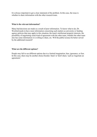 It is always important to get a clear statement of the problem. In this case, the issue is
whether to share information with the other research team.
What is the relevant information?
Many bad decisions are made as a result of poor information. To know what to do, Dr.
Wexford needs to have more information concerning such matters as university or funding
agency policies that may apply to this situation, the team's intellectual property interests, the
possibility of negotiating some kind of agreement with the other team, whether the other team
also has some information it is willing to share, etc. Will the public/science be better served
by the additional research?
What are the different options?
People may fail to see different options due to a limited imagination, bias, ignorance, or fear.
In this case, there may be another choice besides 'share' or 'don't share,' such as 'negotiate an
agreement.'
 
