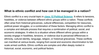 What is ethnic conflict and how can it be managed in a nation?
Ethnic conflict is a very crucial topic in class 12 Political Science. It refers to tensions,
hostilities, or violence between different ethnic groups within a nation. These conflicts
often arise from historical grievances, cultural differences, competition for resources,
political power struggles, or a combination of these factors. Managing ethnic conflict is
a complex and delicate process that requires a combination of political, social, and
economic strategies. It refers to a situation where different ethnic groups within a
society engage in hostilities, tensions, or violence due to perceived differences in
ethnicity, cultural identity, language, religion, or historical grievances. These conflicts
can manifest at various levels, ranging from social and economic discrimination to full-
scale armed conflicts. Ethnic conflicts are complex and often deeply rooted in
historical, social, economic, and political factors.
 
