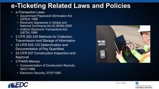 e-Ticketing Related Laws and Policies
• e-Transaction Laws
• Government Paperwork Elimination Act
(GPEA) 1998
• Electronic Signatures in Global and
National Commerce Act (E-SIGN) 2000
• Uniform Electronic Transactions Act
(UETA) 1999
• 2 CFR 200.335 Methods for Collection,
Transmission and Storage of Information
• 23 CFR 635.123 Determination and
Documentation of Pay Quantities
• 23 CFR 637 Construction Inspection and
Approval
• 2 FHWA Memos
• Computerization of Construction Records,
09/21/1989
• Electronic Security, 07/07/1993
Source: FHWA
 
